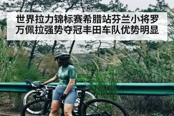 世界拉力锦标赛希腊站芬兰小将罗万佩拉强势夺冠丰田车队优势明显