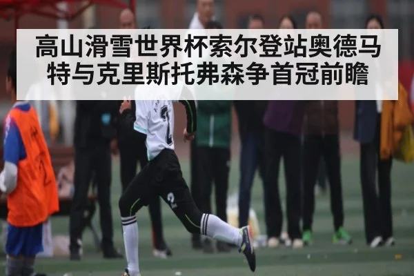 高山滑雪世界杯索尔登站奥德马特与克里斯托弗森争首冠前瞻